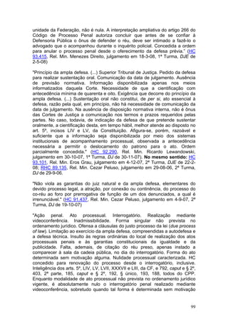 unidade da Federação, não é nula. A interpretação ampliativa do artigo 266 do
Código de Processo Penal autoriza concluir que antes de se confiar à
Defensoria Pública o ônus de defender o réu, deve ser intimado a fazê-lo o
advogado que o acompanhou durante o inquérito policial. Concedida a ordem
para anular o processo penal desde o oferecimento da defesa prévia.” (HC
93.415, Rel. Min. Menezes Direito, julgamento em 18-3-08, 1ª Turma, DJE de
2-5-08)

"Princípio da ampla defesa. (...) Superior Tribunal de Justiça. Pedido da defesa
para realizar sustentação oral. Comunicação da data de julgamento. Ausência
de previsão normativa. Informação disponibilizada apenas nos meios
informatizados daquela Corte. Necessidade de que a cientificação com
antecedência mínima de quarenta e oito. Exigência que decorre do princípio da
ampla defesa. (...) Sustentação oral não constitui, de per si, ato essencial à
defesa, razão pela qual, em princípio, não há necessidade de comunicação da
data de julgamento. Na ausência de disposição normativa interna, não é ônus
das Cortes de Justiça a comunicação nos termos e prazos requeridos pelas
partes. No caso, todavia, de indicação da defesa de que pretende sustentar
oralmente, a cientificação desta, em tempo hábil, melhor atende ao disposto no
art. 5º, incisos LIV e LV, da Constituição. Afigura-se, porém, razoável e
suficiente que a informação seja disponibilizada por meio dos sistemas
institucionais de acompanhamento processual, observada a antecedência
necessária a permitir o deslocamento do patrono para o ato. Ordem
parcialmente concedida." (HC 92.290, Rel. Min. Ricardo Lewandowski,
julgamento em 30-10-07, 1ª Turma, DJ de 30-11-07). No mesmo sentido: HC
93.101, Rel. Min. Eros Grau, julgamento em 4-12-07, 2ª Turma, DJE de 22-2-
08; RHC 89.135, Rel. Min. Cezar Peluso, julgamento em 29-08-06, 2ª Turma,
DJ de 29-9-06.

"Não viola as garantias do juiz natural e da ampla defesa, elementares do
devido processo legal, a atração, por conexão ou continência, do processo do
co-réu ao foro por prerrogativa de função de um dos denunciados, a qual é
irrenunciável." (HC 91.437, Rel. Min. Cezar Peluso, julgamento em 4-9-07, 2ª
Turma, DJ de 19-10-07)

"Ação penal. Ato processual. Interrogatório. Realização mediante
videoconferência. Inadmissibilidade. Forma singular não prevista no
ordenamento jurídico. Ofensa a cláusulas do justo processo da lei (due process
of law). Limitação ao exercício da ampla defesa, compreendidas a autodefesa e
a defesa técnica. Insulto às regras ordinárias do local de realização dos atos
processuais penais e às garantias constitucionais da igualdade e da
publicidade. Falta, ademais, de citação do réu preso, apenas instado a
comparecer à sala da cadeia pública, no dia do interrogatório. Forma do ato
determinada sem motivação alguma. Nulidade processual caracterizada. HC
concedido para renovação do processo desde o interrogatório, inclusive.
Inteligência dos arts. 5º, LIV, LV, LVII, XXXVII e LIII, da CF, e 792, caput e § 2º,
403, 2ª parte, 185, caput e § 2º, 192, § único, 193, 188, todos do CPP.
Enquanto modalidade de ato processual não prevista no ordenamento jurídico
vigente, é absolutamente nulo o interrogatório penal realizado mediante
videoconferência, sobretudo quando tal forma é determinada sem motivação


                                                                                 99
 