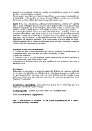 secuestros y asesinatos, vemos que muchas comunidades han optado a vivir detrás
de rejas y con guardias de seguridad.
Parece que ni las religiones, ni los sistemas políticos, económicos y educativos tienen
la capacidad – o la voluntad - de buscar la unidad. Muchos piensan que los demás
tienen que ser “convertidos” para que crean y actúen como ellos.

Lector 3: En toda esta realidad, ¿sobre cuál fundamento nos podremos unir? ¿Dónde
está la fuerza unificadora que es el Espíritu Santo de Dios? ¿No sería el esfuerzo que
hacemos, empujados por el mismo Espíritu, de buscar la unidad necesaria para poder
cambiar nuestra realidad, de crear comunidad y de valorar y cuidar lo que tenemos
en común? ¿No sería en pensar en el bien estar de los niños, jóvenes y ancianos de
nuestras comunidades? ¿No sería en todo lo que hacemos por revitalizar el medio
ambiente? Vimos en el tema de la Visitación que Dios prefiere al los pobres y
pequeños. Hay que confiar en esta preferencia divina y crear en nosotros mismos.
Apreciemos los pequeños esfuerzos que hemos hecho y los que están por hacer.
Sigamos pidiendo que el Espíritu Santo aletee sobre nosotros, dándonos su energía
creativa para que podamos hacer aun más.


Aporte de la comunidad a la reflexión:
- ¿Cuáles han sido nuestros esfuerzos por crear un ambiente de unidad dentro de
nuestras familias y comunidades y con otras comunidades y grupos?
- ¿Qué nos falta hacer?
-¿Podemos poner a un lado nuestras propias preferencias, podemos perdonar y
aceptar el perdón con el fin de unirnos mas?
-busquemos en la Biblia textos que sean modelos de una auténtica comunidad y
expliquémoslos.


Conclusión:
Sigamos en la seguridad de la presencia creativa del Espíritu que nos ama; confiando
en que este mismo Espíritu así está obrando en todo el mundo y pronto vendrá el día
en que los pequeños y humildes verán los frutos de Dios obrando a través de sus
esfuerzos. (invitamos a las personas a convocar a los vecinos a y a participar de la
Vigilia de Pentecostés)


Compromiso comunitario: Cada comunidad piense en el compromiso que va a
hacer para transformar nuestra realidad.

Canto propuesto: Cuando el pueblo alaba a Dios suceden cosas.

www. mariadelbosque.blogspot.com/


INVITACION: sábado 22 de mayo 7:30 pm vigilia de pentecostés en el templo.
Llevemos la Biblia y una velita.
 