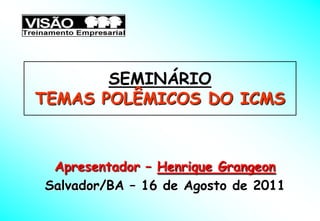 SEMINÁRIO
TEMAS POLÊMICOS DO ICMS



 Apresentador – Henrique Grangeon
Salvador/BA – 16 de Agosto de 2011
 