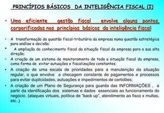 PRINCÍPIOS BÁSICOS DA INTELIGÊNCIA FISCAL (I)

• Uma eficiente      gestão fiscal     envolve alguns pontos,
  corporificados nos princípios básicos da inteligência fiscal:

• A transformação da questão fiscal-tributária da empresa numa questão estratégica
  para análise e decisão;
*   A ampliação do conhecimento fiscal da situação fiscal da empresa para a sua alta
  direção;
• A criação de um sistema de monitoramento de toda a situação fiscal da empresa,
  como forma de evitar autuações e fiscalizações constantes;
• A criação de uma escala de prioridades para a manutenção da situação
  regular, o que envolve a checagem constante de pagamentos e processos
  para evitar duplicidades, autuações e impedimentos de certidões;
• A criação de um Plano de Segurança para guarda das INFORMAÇÕES , a
  partir da identificação dos sistemas e dados essenciais ao funcionamento do
  negócio. (ataques virtuais, política de “back up”, atendimento ao fisco x multas,
  etc..)
 