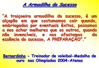 A Armadilha do Sucesso

“A traiçoeira armadilha do sucesso, é um
alçapão em que costumamos cair quando,
embriagados por eventuais êxitos, passamos
a nos achar melhores que os outros, quando
não invencíveis, e nos afastamos        da
essência do sucesso, A PREPARAÇÃO”.”


Bernardinho - Treinador de voleibol-Medalha de
      ouro nas Olimpíadas 2004-Atenas
 