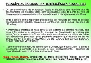 PRINCÍPIOS BÁSICOS DA INTELIGÊNCIA FISCAL (II)
• O desenvolvimento de estratégias fiscais e tributárias com domínio total do
  conhecimento da situação fiscal, com informações reais do ponto de vista do
  fisco e cuidados com o desenvolvimento de teses e planejamentos tributários;

• Todo o contato com a repartição pública deve ser realizado por meio de pessoal
  especializado(advogados, consultores, contadores, etc..), nunca por meio do
  office-boy;

• A informação prestada ao fisco deve ter um sistema de controle rigoroso, pois
  essa informação é o instrumento principal de fiscalização; a maioria das
  autuações e processos sofridos pelas empresas deve-se a motivos de falhas
  nas declarações prestadas. (Não podemos esquecer que estamos na era do
  SPED, da NF-e e dos CRUZAMENTOS DE DADOS EM LARGA ESCALA,
  COMO PODEMO VERIFICAR);

•    Todo o contribuinte tem, de acordo com a Constituição Federal, tem o direito a
    informação, a consulta e a defesa, e isto, invariavelmente, depende da
    capacidade do mesmo dominar a informação fiscal.

Fábio Pereira Ribeiro, presidente da Docs Inteligência Fiscal, autor de
  Inteligência fiscal na controladoria (Valor, São Paulo, 12 maio 2006, p. E2).
 