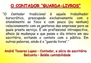O CONTADOR “GUARDA-LIVROS”
“O Contador tradicional é aquele trabalhador
  burocrático, preocupado exclusivamente com o
  atendimento ao fisco e com pouco (ou nenhum)
  relacionamento com os gestores das empresas para as
  quais presta serviço. É um profissional introspectivo,
  alheio às mudanças e que passa o dia inteiro em seu
  escritório, evitando o contato com o público. Em
  outras palavras, ainda é o “guarda livros”.”

 André Tavares Lopes – Contador, e sócio do escritório
            Belconta – Belém contabilidade
 