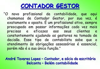 CONTADOR GESTOR
“O novo profissional da contabilidade, que aqui
  chamamos de Contador Gestor, por sua vez, é
  exatamente o oposto. É um profissional ativo, sempre
  preocupado em passar informações cada vez mais
  precisas   e eficazes      aos   seus clientes e
  constantemente ajudando os gestores na tomada de
  decisão. Esse tipo de contabilista sabe que o
  atendimento às obrigações assessórias é essencial,
  porém não é a sua única função.”

André Tavares Lopes – Contador, e sócio do escritório
           Belconta – Belém contabilidade
 