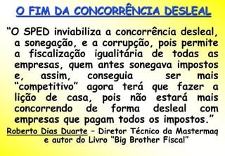 O FIM DA CONCORRÊNCIA DESLEAL
“O SPED inviabiliza a concorrência desleal,
 a sonegação, e a corrupção, pois permite
 a fiscalização igualitária de todas as
 empresas, quem antes sonegava impostos
 e,   assim,    conseguia       ser   mais
 “competitivo” agora terá que fazer a
 lição de casa, pois não estará mais
 concorrendo de forma desleal com
 empresas que pagam todos os impostos.”
Roberto Dias Duarte – Diretor Técnico da Mastermaq
         e autor do Livro “Big Brother Fiscal”
 