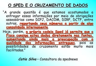 O SPED E O CRUZAMENTO DE DADOS
“A grande questão é que estamos acostumados a
  entregar essas informações por meio de obrigações
  assessórias como DIPJ, DACOM, DIRF, DCTF, entre
  outras, reportando seus números a partir de algo
  consolidado internamente.
Hoje, porém, a própria cadeia Sped já permite que o
  Fisco consiga estes dados diretamente nas fontes,
  aumentando ainda mais a preocupação com a
  qualidade das informações entregues, pois as
  possibilidades de cruzamento estão muito mais
  facilitadas.”

        Catia Silva – Consultora da spednews
 