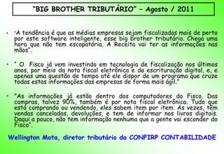 “BIG BROTHER TRIBUTÁRIO” – Agosto / 2011


•   "A tendência é que as médias empresas sejam fiscalizadas mais de perto
    por este software inteligente, esse big brother tributário. Chega uma
    hora que não tem escapatória. A Receita vai ter as informações nas
    mãos“.

• “ O Fisco já vem investindo em tecnologia de fiscalização nos últimos
  anos, por meio da nota fiscal eletrônica e da escrituração digital, e, e
  apenas uma questão de tempo até ele dispor de um programa que cruze
  todas estas informações das empresas de forma mais ágil.”

• "As informações já estão dentro dos computadores do Fisco. Das
  compras, talvez 90%, também é por nota fiscal eletrônica. Tudo que
  está comprando ou vendendo, eles sabem item por item. As vezes, têm
  vendas canceladas, devoluções, e tem de informar nos livros digitais.
  Daqui a pouco, não tem informação nenhuma que a gente vai esconder do
  Fisco“.

Wellington Mota, diretor tributário da CONFIRP CONTABILIDADE
 