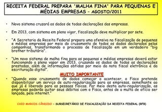 RECEITA FEDERAL PREPARA 'MALHA FINA' PARA PEQUENAS E
            MÉDIAS EMPRESAS – AGOSTO/2011

•   Novo sistema cruzará os dados de todas declarações das empresas.

•   Em 2013, com sistema em pleno vigor, fiscalização deve multiplicar por sete.

•   “A Secretaria da Receita Federal prepara uma ofensiva na fiscalização de pequenas
    e médias empresas por meio do cruzamento de todos os dados declarados pelas
    companhias, transformando o processo de fiscalização em um verdadeiro "big
    brother tributário".

•   “Um novo sistema de malha fina para as pequenas e médias empresas deverá estar
    funcionando a pleno vapor em 2013, cruzando os dados de todas as declarações
    prestadas, além de informações obtidas por meio da nota fiscal eletrônica e da
    escrituração digital”.
                                MUITO IMPORTANTE
•   “Quando esse cruzamento de dados começar a acontecer, o Fisco pretende
    disponibilizar um serviço de auto-regularização para as empresas, semelhante ao
    que já é liberado para as pessoas físicas. Por meio desta auto-regularização, as
    empresas poderão quitar seus débitos com o Fisco, antes de a multa de ofício ser
    lançada, pela internet.”

       CAIO MARCOS CÂNDIDO – SUBSECRETÁRIO DE FISCALIZAÇÃO DA RECEITA FEDERAL (RFB)
 