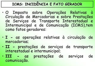 ICMS: INCIDÊNCIA E FATO GERADOR

• O Imposto sobre Operações Relativas à
  Circulação de Mercadorias e sobre Prestações
  de Serviços de Transporte Interestadual e
  Intermunicipal e de Comunicação (ICMS),tem
  como fatos geradores:

• I - as operações relativas à circulação de
  mercadorias;
• II - prestações de serviços de transporte
  interestadual e intermunicipal;
• III - as prestações de serviços de
  comunicação.
 
