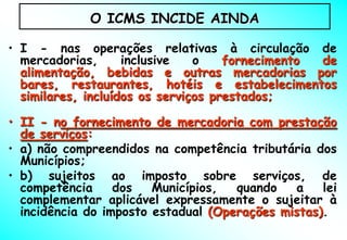 O ICMS INCIDE AINDA

• I - nas operações relativas à circulação de
  mercadorias,      inclusive   o    fornecimento de
  alimentação, bebidas e outras mercadorias por
  bares, restaurantes, hotéis e estabelecimentos
  similares, incluídos os serviços prestados;

• II - no fornecimento de mercadoria com prestação
  de serviços:
• a) não compreendidos na competência tributária dos
  Municípios;
• b) sujeitos ao imposto sobre serviços, de
  competência     dos   Municípios,  quando    a   lei
  complementar aplicável expressamente o sujeitar à
  incidência do imposto estadual (Operações mistas).
 
