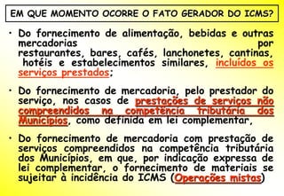 EM QUE MOMENTO OCORRE O FATO GERADOR DO ICMS?

• Do fornecimento de alimentação, bebidas e outras
  mercadorias                                    por
  restaurantes, bares, cafés, lanchonetes, cantinas,
   hotéis e estabelecimentos similares, incluídos os
  serviços prestados;
• Do fornecimento de mercadoria, pelo prestador do
  serviço, nos casos de prestações de serviços não
  compreendidos na competência tributária dos
  Municípios, como definida em lei complementar,
• Do fornecimento de mercadoria com prestação de
  serviços compreendidos na competência tributária
  dos Municípios, em que, por indicação expressa de
  lei complementar, o fornecimento de materiais se
  sujeitar à incidência do ICMS (Operações mistas)
 