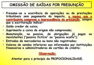 OMISSÃO DE SAÍDAS POR PRESUNÇÃO

• Presume-se a ocorrência de operações ou de prestações
  tributáveis sem pagamento do imposto, a menos que o
  contribuinte comprove a improcedência da presunção, sempre
  que a escrituração indicar:
• Saldo credor de caixa;
• Suprimento a caixa de origem não comprovada;
• Manutenção, no passivo, de obrigações já pagas ou
  inexistentes (“passivo fictício” ou “passivo oculto”);
• Entradas de mercadorias ou bens não registradas;
• Valores de vendas inferiores aos informados por instituições
  financeiras e administradoras de cartões de crédito;
                        Observação:
     Atentar para o principio da PROPOCIONALIDADE.
 