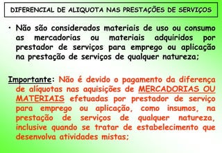 DIFERENCIAL DE ALIQUOTA NAS PRESTAÇÕES DE SERVIÇOS

• Não são considerados materiais de uso ou consumo
  as mercadorias ou materiais adquiridos por
  prestador de serviços para emprego ou aplicação
  na prestação de serviços de qualquer natureza;

Importante: Não é devido o pagamento da diferença
  de alíquotas nas aquisições de MERCADORIAS OU
  MATERIAIS efetuadas por prestador de serviço
  para emprego ou aplicação, como insumos, na
  prestação de serviços de qualquer natureza,
  inclusive quando se tratar de estabelecimento que
  desenvolva atividades mistas;
 