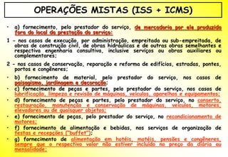 OPERAÇÕES MISTAS (ISS + ICMS)
•   a) fornecimento, pelo prestador do serviço, de mercadoria por ele produzida
    fora do local da prestação do serviço:
1 - nos casos de execução, por administração, empreitada ou sub-empreitada, de
   obras de construção civil, de obras hidráulicas e de outras obras semelhantes e
   respectiva engenharia consultiva, inclusive serviços ou obras auxiliares ou
   complementares;
2 - nos casos de conservação, reparação e reforma de edifícios, estradas, pontes,
   portos e congêneres;
•   b) fornecimento de material, pelo prestador do serviço, nos casos de
    paisagismo, jardinagem e decoração;
•   c) fornecimento de peças e partes, pelo prestador do serviço, nos casos de
    lubrificação, limpeza e revisão de máquinas, veículos, aparelhos e equipamentos;
•   d) fornecimento de peças e partes, pelo prestador do serviço, no conserto,
    restauração, manutenção e conservação de máquinas, veículos, motores,
    elevadores ou de quaisquer objetos;
•   e) fornecimento de peças, pelo prestador do serviço, no recondicionamento de
    motores;
•   f) fornecimento de alimentação e bebidas, nos serviços de organização de
    festas e recepções ("buffet");
•   g) fornecimento de alimentação em hotéis, motéis, pensões e congêneres,
    sempre que o respectivo valor não estiver incluído no preço da diária ou
    mensalidade;
 
