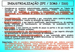INDUSTRIALIZAÇÃO (IPI / ICMS / ISS)
•   Consideram-se produtos industrializados aqueles relacionados na Tabela de
    Incidência do Imposto Produtos Industrializados (TIPI), decorrentes de
    operação que modifique a natureza, o funcionamento, o acabamento, a
    apresentação ou a finalidade do produto ou o aperfeiçoe para o consumo, tais
    como:

- TRANSFORMAÇÃO, assim entendida a que, executada sobre matéria-prima ou
   produto intermediário, resulte na obtenção de espécie nova;
- BENEFICIAMENTO, a que importe modificação, aperfeiçoamento ou, de qualquer
   forma, alteração do funcionamento, da utilização, do acabamento ou da
   aparência do produto;
- MONTAGEM, a que consista na reunião de peças ou partes e de que resulte um
   novo produto ou unidade autônoma;
- ACONDICIONAMENTO OU REACONDICIONAMENTO, a que importe alteração
   da apresentação do produto pela colocação de embalagem,
- RENOVAÇÃO OU RECONDICIONAMENTO, a que, executada sobre produto
   usado ou parte remanescente de produto deteriorado ou inutilizado, renove ou
   restaure o produto para utilização.
Importante: Não se considera industrialização a atividade que, embora exercida
  por estabelecimento industrial, esteja conceituada por lei complementar como
  prestação de serviço tributada pelos Municípios, observadas as ressalvas nela
  contidas quanto à incidência do ICMS.Nestes casos ocorre tributação pelo
  ISS,e, em situações especiais, a tributação pelo ICMS.(Operações Mistas).
 