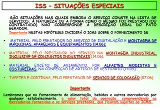 ISS – SITUAÇÕES ESPECIAIS
    SÃO SITUAÇÕES NAS QUAIS EMBORA O SERVIÇO CONSTE NA LISTA DE
    SERVIÇOS, A NATUREZA OU A FORMA COMO O MESMO FOI PRESTADO (OU
    CONTRATADO) NÃO CORRESPONDE À DESCRIÇÃO LEGAL DO FATO
    GERADOR.
    Importante:NESTAS HIPÓTESES INCIDIRÁ O ICMS SOBRE O FORNECIMENTO DE:

   MATERIAL, PELO PRESTADOR DO SERVIÇO DE INSTALAÇÃO E MONTAGEM DE
    MÁQUINAS, APARELHOS E EQUIPAMENTOS (14.06);

   MATERIAL, PELO PRESTADOR DO SERVIÇO NA MONTAGEM INDUSTRIAL,
    INCLUSIVE DE CONJUNTOS INDUSTRIAIS (14.06);

   MATERIAL, EXCETO DE AVIAMENTO, POR ALFAITES, MODISTAS                    E
    COSTUREIRAS, NA CONFECÇÃO DE ARTIGOS DE VESTUÁRIO (14.09);

   TAPETES E CORTINAS, PELO PRESTADOR DE SERVIÇO DE COLOCAÇÃO (07.06).

                                  Importante
Lembramos que no fornecimento de alimentação, bebidas e outras mercadorias por
  qualquer estabelecimento, o valor total da operação, compreendendo as
  mercadorias fornecidas e os serviços prestados, que ficaram sujeitas ao ICMS.
 