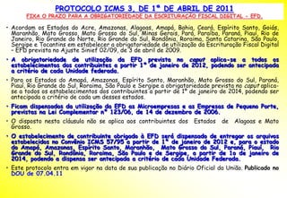 PROTOCOLO ICMS 3, DE 1ª DE ABRIL DE 2011
       FIXA O PRAZO PARA A OBRIGATORIEDADE DA ESCRITURAÇÃO FISCAL DIGITAL - EFD.

• Acordam os Estados do Acre, Amazonas, Alagoas, Amapá, Bahia, Ceará, Espírito Santo, Goiás,
  Maranhão, Mato Grosso, Mato Grosso do Sul, Minas Gerais, Pará, Paraíba, Paraná, Piauí, Rio de
  Janeiro, Rio Grande do Norte, Rio Grande do Sul, Rondônia, Roraima, Santa Catarina, São Paulo,
  Sergipe e Tocantins em estabelecer a obrigatoriedade de utilização da Escrituração Fiscal Digital
  – EFD prevista no Ajuste Sinief 02/09, de 3 de abril de 2009.
• A obrigatoriedade de utilização da EFD prevista no caput aplica-se a todos os
  estabelecimentos dos contribuintes a partir 1º de janeiro de 2012, podendo ser antecipada
  a critério de cada Unidade federada.
• Para os Estados do Amapá, Amazonas, Espírito Santo, Maranhão, Mato Grosso do Sul, Paraná,
  Piauí, Rio Grande do Sul, Roraima, São Paulo e Sergipe a obrigatoriedade prevista no caput aplica-
  se a todos os estabelecimentos dos contribuintes a partir de 1º de janeiro de 2014, podendo ser
  antecipada a critério de cada um desses estados.
• Ficam dispensados da utilização da EFD as Microempresas e as Empresas de Pequeno Porte,
  previstas na Lei Complementar nº 123/06, de 14 de dezembro de 2006.
• O disposto nesta cláusula não se aplica aos contribuintes dos     Estados    de   Alagoas e Mato
  Grosso.
• O estabelecimento de contribuinte obrigado à EFD será dispensado de entregar os arquivos
  estabelecidos no Convênio ICMS 57/95 a partir de 1º de janeiro de 2012 e, para o estado
  do Amapá, Amazonas, Espírito Santo, Maranhão, Mato Grosso do Sul, Paraná, Piauí, Rio
  Grande do Sul, Rondônia, Roraima, São Paulo e de Sergipe, a partir de 1o de janeiro de
  2014, podendo a dispensa ser antecipada a critério de cada Unidade Federada.
• Este protocolo entra em vigor na data de sua publicação no Diário Oficial da União. Publicado no
  DOU de 07.04.11
 
