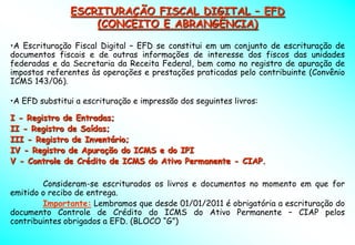 ESCRITURAÇÃO FISCAL DIGITAL – EFD
                   (CONCEITO E ABRANGÊNCIA)

•A Escrituração Fiscal Digital – EFD se constitui em um conjunto de escrituração de
documentos fiscais e de outras informações de interesse dos fiscos das unidades
federadas e da Secretaria da Receita Federal, bem como no registro de apuração de
impostos referentes às operações e prestações praticadas pelo contribuinte (Convênio
ICMS 143/06).

•A EFD substitui a escrituração e impressão dos seguintes livros:

I - Registro de Entradas;
II - Registro de Saídas;
III - Registro de Inventário;
IV - Registro de Apuração do ICMS e do IPI
V - Controle de Crédito de ICMS do Ativo Permanente - CIAP.

        Consideram-se escriturados os livros e documentos no momento em que for
emitido o recibo de entrega.
        Importante: Lembramos que desde 01/01/2011 é obrigatória a escrituração do
documento Controle de Crédito do ICMS do Ativo Permanente – CIAP pelos
contribuintes obrigados a EFD. (BLOCO “G”)
 