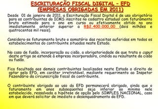 ESCRITURAÇÃO FISCAL DIGITAL – EFD
              (EMPRESAS OBRIGADAS EM 2011)
Desde 01 de janeiro de 2011, a Escrituração Fiscal Digital é de uso obrigatório
 para os contribuintes do ICMS inscritos no cadastro estadual com faturamento
 bruto estimado para o ano em curso ou efetivamente obtido no ano
 imediatamente anterior superior a R$2.400.000,00 (dois milhões e
 quatrocentos mil reais).

Considera-se faturamento bruto o somatório das receitas auferidas em todos os
 estabelecimentos do contribuinte situados neste Estado.

No caso de fusão, incorporação ou cisão, a obrigatoriedade de que trata o caput
deste artigo se estende à empresa incorporadora, cindida ou resultante da cisão
ou fusão.

Fica facultado aos demais contribuintes localizados neste Estado o direito de
 optar pela EFD, em caráter irretratável, mediante requerimento ao Inspetor
 Fazendário da circunscrição fiscal do contribuinte.

O contribuinte obrigado ao uso da EFD permanecerá obrigado, ainda que o
faturamento em anos subseqüentes seja inferior ao mínimo nele
estabelecido, ressalvada a hipótese de opção pelo SIMPLES NACIONAL, caso
em que deverá solicitar de imediato o desenquadramento da EFD.
 