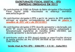 ESCRITURAÇÃO FISCAL DIGITAL – EFD
              (EMPRESAS OBRIGADAS EM 2011)

Os contribuintes do ICMS do Estado da Bahia obrigados à Escrituração
  Fiscal Digital estão relacionados no endereço eletrônico
  www.sefaz.ba.gov.br

Os contribuintes obrigados à EFD a partir de janeiro de 2011 poderão
  entregar os arquivos correspondentes aos meses de janeiro a
  novembro de 2011 até o dia 25/12/2011.

Os contribuintes obrigados à EFD deverão apresentar a declaração com
  perfil “B”, exceto as empresas de energia elétrica, comunicação e
  telecomunicação signatárias do Convênio ICMS 115/2003, que
  deverão apresentar a declaração com perfil “A”.

O contribuinte usuário de EFD deverá atender as especificações técnicas
  do leiaute previsto em Ato COTEPE 09/2008 de que trata o Convênio
  ICMS 143/06.

    Versão Atual do PVA-EFD – ICMS/IPI = 2.0.18 – Junho/2011
 