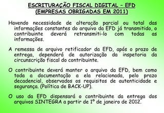 ESCRITURAÇÃO FISCAL DIGITAL – EFD
         (EMPRESAS OBRIGADAS EM 2011)

Havendo necessidade de alteração parcial ou total das
  informações constantes do arquivo da EFD já transmitido, o
  contribuinte  deverá retransmiti-lo     com todas as
  informações.
A remessa de arquivo retificador da EFD, após o prazo de
  entrega, dependerá de autorização da inspetoria da
  circunscrição fiscal do contribuinte.
O contribuinte deverá manter o arquivo da EFD, bem como
  toda a documentação a ela relacionada, pelo prazo
  decadencial, observados os requisitos de autenticidade e
  segurança. (Política de BACK-UP).
O uso da EFD dispensará o contribuinte da entrega dos
 arquivos SINTEGRA a partir de 1º de janeiro de 2012.
 