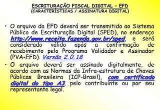ESCRITURAÇÃO FISCAL DIGITAL – EFD
         (CARACTERÍSTICAS / ASSINATURA DIGITAL)


• O arquivo da EFD deverá ser transmitido ao Sistema
  Público de Escrituração Digital (SPED), no endereço
  http://www.receita.fazenda.gov.br/sped, e será
  considerado válido após a confirmação de
  recebimento pelo Programa Validador e Assinador
  (PVA-EFD). Versão 2.0.18
• O arquivo deverá ser assinado digitalmente, de
  acordo com as Normas da Infra-estrutura de Chaves
  Públicas Brasileira (ICP-Brasil), com certificado
  digital do tipo A3, pelo contribuinte ou por seu
  representante legal.
 