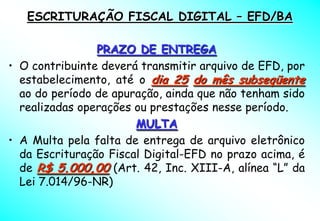 ESCRITURAÇÃO FISCAL DIGITAL – EFD/BA

                PRAZO DE ENTREGA
• O contribuinte deverá transmitir arquivo de EFD, por
  estabelecimento, até o dia 25 do mês subseqüente
  ao do período de apuração, ainda que não tenham sido
  realizadas operações ou prestações nesse período.
                       MULTA
• A Multa pela falta de entrega de arquivo eletrônico
  da Escrituração Fiscal Digital-EFD no prazo acima, é
  de R$ 5.000,00 (Art. 42, Inc. XIII-A, alínea “L” da
  Lei 7.014/96-NR)
 