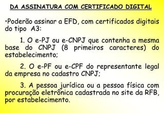 DA ASSINATURA COM CERTIFICADO DIGITAL

•Poderão assinar a EFD, com certificados digitais
do tipo A3:
    1. O e-PJ ou e-CNPJ que contenha a mesma
base do CNPJ (8 primeiros caracteres) do
estabelecimento;
    2. O e-PF ou e-CPF do representante legal
da empresa no cadastro CNPJ;
     3. A pessoa jurídica ou a pessoa física com
procuração eletrônica cadastrada no site da RFB,
por estabelecimento.
 