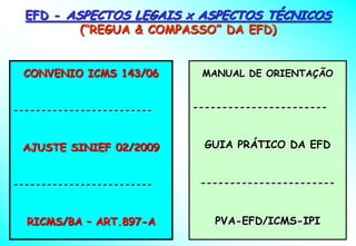 EFD - ASPECTOS LEGAIS x ASPECTOS TÉCNICOS
          (“REGUA & COMPASSO” DA EFD)


 CONVENIO ICMS 143/06        MANUAL DE ORIENTAÇÃO


-------------------------   -----------------------



 AJUSTE SINIEF 02/2009        GUIA PRÁTICO DA EFD


-------------------------    -----------------------



  RICMS/BA – ART.897-A         PVA-EFD/ICMS-IPI
 