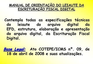 MANUAL DE ORIENTAÇÃO DO LEIAUTE DA
     ESCRITURAÇÃO FISCAL DIGITAL


Contempla todas as especificações técnicas
 do    leiaute  do    arquivo   digital da
 EFD, estrutura, elaboração e apresentação
 do arquivo digital, da Escrituração Fiscal
 Digital.

Base Legal:  Ato COTEPE/ICMS nº. 09, de
 18 de abril de 2008 e suas atualizações.
 