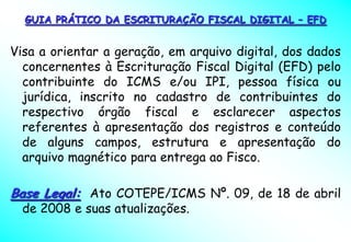 GUIA PRÁTICO DA ESCRITURAÇÃO FISCAL DIGITAL – EFD


Visa a orientar a geração, em arquivo digital, dos dados
  concernentes à Escrituração Fiscal Digital (EFD) pelo
  contribuinte do ICMS e/ou IPI, pessoa física ou
  jurídica, inscrito no cadastro de contribuintes do
  respectivo órgão fiscal e esclarecer aspectos
  referentes à apresentação dos registros e conteúdo
  de alguns campos, estrutura e apresentação do
  arquivo magnético para entrega ao Fisco.

Base Legal: Ato COTEPE/ICMS Nº. 09, de 18 de abril
  de 2008 e suas atualizações.
 