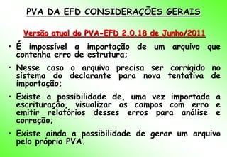 PVA DA EFD CONSIDERAÇÕES GERAIS

   Versão atual do PVA-EFD 2.0.18 de Junho/2011
• É impossível a importação de um arquivo que
  contenha erro de estrutura;
• Nesse caso o arquivo precisa ser corrigido no
  sistema do declarante para nova tentativa de
  importação;
• Existe a possibilidade de, uma vez importada a
  escrituração, visualizar os campos com erro e
  emitir relatórios desses erros para análise e
  correção;
• Existe ainda a possibilidade de gerar um arquivo
  pelo próprio PVA.
 