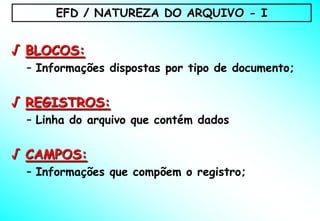 EFD / NATUREZA DO ARQUIVO - I


√ BLOCOS:
 – Informações dispostas por tipo de documento;


√ REGISTROS:
 – Linha do arquivo que contém dados


√ CAMPOS:
 – Informações que compõem o registro;
 