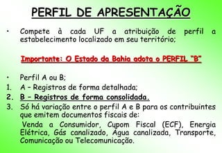 PERFIL DE APRESENTAÇÃO
•    Compete à cada UF a atribuição de               perfil   a
     estabelecimento localizado em seu território;

     Importante: O Estado da Bahia adota o PERFIL “B”

•    Perfil A ou B;
1.   A – Registros de forma detalhada;
2.   B – Registros de forma consolidada.
3.   Só há variação entre o perfil A e B para os contribuintes
     que emitem documentos fiscais de:
     Venda a Consumidor, Cupom Fiscal (ECF), Energia
     Elétrica, Gás canalizado, Àgua canalizada, Transporte,
     Comunicação ou Telecomunicação.
 