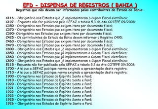 EFD - DISPENSA DE REGISTROS ( BAHIA )
      Registros que não devem ser informados pelos contribuintes do Estado da Bahia:

C116 – Obrigatório nos Estados que já implementaram o Cupom Fiscal eletrônico;
C197 – Enquanto não for publicada pela SEFAZ a tabela 5.3 do Ato COTEPE 09/2008;
C350 – Obrigatório nos Estados que exigem itens por documento fiscal;
C370 – Obrigatório nos Estados que exigem itens por documento fiscal;
C390– Obrigatório nos Estados que exigem itens por documento fiscal;
C425 – Os contribuintes do Estado da Bahia devem informar o Registro C495;
C460 – Obrigatório nos Estados que exigem itens por documento fiscal;
C470 – Obrigatório nos Estados que exigem itens por documento fiscal;
C800 – Obrigatório nos Estados que já implementaram o Cupom Fiscal eletrônico;
C850 – Obrigatório nos Estados que já implementaram o Cupom Fiscal eletrônico;
C860 – Obrigatório nos Estados que já implementaram o Cupom Fiscal eletrônico;
C890 – Obrigatório nos Estados que já implementaram o Cupom Fiscal eletrônico;
E115 – Enquanto não for publicada pela SEFAZ a tabela 5.2 do Ato COTEPE 09/2008;
1700 – Até que a SEFAZ publique norma exigindo a apresentação deste registro;
1710 – Até que a SEFAZ publique norma exigindo a apresentação deste registro;
1900 – Obrigatório nos Estados do Espírito Santo e Pará;
1910 – Obrigatório nos Estados do Espírito Santo e Pará;
1920 – Obrigatório nos Estados do Espírito Santo e Pará;
1921 – Obrigatório nos Estados do Espírito Santo e Pará;
1922 – Obrigatório nos Estados do Espírito Santo e Pará;
1923 – Obrigatório nos Estados do Espírito Santo e Pará;
1925 – Obrigatório nos Estados do Espírito Santo e Pará;
1926 – Obrigatório nos Estados do Espírito Santo e Pará.
 