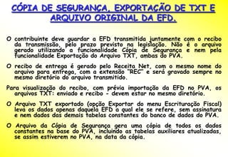 CÓPIA DE SEGURANÇA, EXPORTAÇÃO DE TXT E
         ARQUIVO ORIGINAL DA EFD.

O contribuinte deve guardar a EFD transmitida juntamente com o recibo
  da transmissão, pelo prazo previsto na legislação. Não é o arquivo
  gerado utilizando a funcionalidade Cópia de Segurança e nem pela
  funcionalidade Exportação do Arquivo TXT, ambas do PVA.
O recibo de entrega é gerado pelo Receita Net, com o mesmo nome do
  arquivo para entrega, com a extensão “REC” e será gravado sempre no
  mesmo diretório do arquivo transmitido.
Para visualização do recibo, com prévia importação da EFD no PVA, os
   arquivos TXT: enviado e recibo - devem estar no mesmo diretório.
O Arquivo TXT exportado (opção Exportar do menu Escrituração Fiscal)
  leva os dados apenas daquela EFD a qual ele se refere, sem assinatura
  e nem dados das demais tabelas constantes do banco de dados do PVA.
O Arquivo da Cópia de Segurança gera uma cópia de todos os dados
  constantes na base do PVA, incluindo as tabelas auxiliares atualizadas,
  se assim estiverem no PVA, na data da cópia.
 