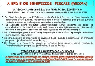 A EFD E OS BENEFICIOS FISCAIS (RECOPA)
          O RECOPA CONSISTE EM SUSPENSÃO DA EXIGÊNCIA:
     (BASE LEGAL: ART. 2º - Inc. I a V da A Instrução Normativa RFB 1.176 de 22.07.2011)

* Da Contribuição para o PIS/Pasep e da Contribuição para o Financiamento da
   Seguridade Social (Cofins) incidentes sobre a receita auferida pela pessoa jurídica
   vendedora, decorrente de algumas operações e prestações;
* Do Imposto sobre Produtos Industrializados (IPI) incidente na saída do
   estabelecimento industrial ou equiparado, quando a aquisição no mercado interno de
   diversos bens quando efetuada por pessoa jurídica habilitada ao Recopa;
* Da Contribuição para o PIS/Pasep-Importação e da Cofins-Importação incidentes
   sobre diversas operações;
* Do IPI incidente na importação de diversos bens, quando a importação for efetuada
   por pessoa jurídica habilitada ao Recopa;
* Do Imposto de Importação, quando os referidos bens ou materiais de construção
   forem importados por pessoa jurídica habilitada ao Recopa

                  EXIGÊNCIAS PARA HABILITAÇÃO AO RECOPA
        (BASE LEGAL: ART. 5º § 6º e 7º A Instrução Normativa RFB 1.176 de 22.07.2011)
* A habilitação ou a coabilitação ao Recopa somente será concedida à pessoa jurídica
   que comprovar a entrega de Escrituração Fiscal Digital (EFD), nos termos do disposto
   no Ajuste SINIEF 2, de 3 de abril de 2009.
 
