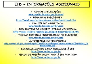 EFD - INFORMAÇÕES ADICIONAIS
                           • OUTRAS INFORMAÇÕES
                         www.receita.fazenda.gov.brsped
                          • PERGUNTAS FREQÜENTES
              http://www1.receita.fazenda.gov.br/faq/sped-fiscal.htm
                         • PVA, VERSÃO ATUALIZADA
                         www.receita.fazenda.gov.brsped
          • GUIA PRÁTICO DO USUÁRIO, VERSÃO ATUALIZADA
        http://www1.receita.fazenda.gov.br/sped-fiscal/download.htm
          •    TABELAS EXTERNAS ENCONTRAM-SE NO ENDEREÇO
                      www.receita.fazenda.gov.brsped
                     • AUTORIDADES CERTIFICADORAS
http://www.iti.gov.br/twiki/pub/Certificacao/PaginaCredenciamento/Entidades_Cr
                                  edenciadas.pdf
               •   ESTABELECIMENTOS BAHIA OBRIGADOS À EFD
                          http://www.sefaz.ba.gov.br
          •     PEDIDO DE ADESÃO VOLUNTÁRIA À EFD PARA 2010
                          http://www.sefaz.ba.gov.br
 