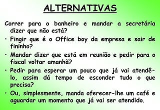 ALTERNATIVAS
Correr para o banheiro e mandar a secretária
  dizer que não está?
• Fingir que é o Office boy da empresa e sair de
  fininho?
• Mandar dizer que está em reunião e pedir para o
  fiscal voltar amanhã?
• Pedir para esperar um pouco que já vai atendê-
  lo, assim dá tempo de esconder tudo o que
  precisa?
• Ou, simplesmente, manda oferecer-lhe um café e
  aguardar um momento que já vai ser atendido.
 
