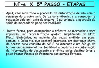 NF-e X 5º PASSO - ETAPAS
• Após, realizado todo o processo de autorização de uso com a
  remessa do arquivo pela Sefaz ao emitente, e a conseqüente
  recepção pelo emitente do arquivo já autorizado, a operação de
  saída da mercadoria pode ser realizada.

•    Desta forma, para acompanhar o trânsito de mercadoria será
    impressa uma representação gráfica simplificada da Nota
    Fiscal Eletrônica, na maioria das vezes emitido em papel
    comum, e única via, que conterá impressa, em destaque chave
    de acesso para consulta da NF-E na internet e um código de
    barras unidimensional que facilitará a captura e a confirmação
    de informações do documento eletrônico pelos destinatários e
    pelos Postos Fiscais de Fronteira dos demais Estados.
 