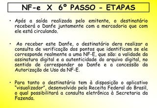 NF-e X 6º PASSO - ETAPAS
• Após a saída realizada pelo emitente, o destinatário
  receberá o Danfe juntamente com a mercadoria que com
  ele está circulando.

•    Ao receber este Danfe, o destinatário dera realizar a
    consulta de verificação dos pontos que identificam se ele
    corresponde realmente a uma NF-E, que são: a validade da
    assinatura digital e a autenticidade do arquivo digital, no
    sentido de corresponder ao Danfe e a concessão da
    Autorização de Uso da NF-E.

• Para tanto o destinatário tem à disposição o aplicativo
  “visualizador”, desenvolvido pela Receita Federal do Brasil,
  o qual possibilitará a consulta eletrônica à Secretaria da
  Fazenda.
 