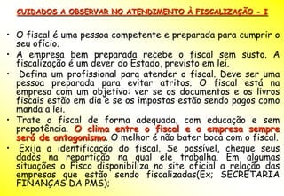 CUIDADOS A OBSERVAR NO ATENDIMENTO À FISCALIZAÇÃO - I


• O fiscal é uma pessoa competente e preparada para cumprir o
  seu ofício.
• A empresa bem preparada recebe o fiscal sem susto. A
  fiscalização é um dever do Estado, previsto em lei.
• Defina um profissional para atender o fiscal. Deve ser uma
  pessoa preparada para evitar atritos. O fiscal está na
  empresa com um objetivo: ver se os documentos e os livros
  fiscais estão em dia e se os impostos estão sendo pagos como
  manda a lei.
• Trate o fiscal de forma adequada, com educação e sem
  prepotência. O clima entre o fiscal e a empresa sempre
  será de antagonismo. O melhor é não bater boca com o fiscal.
• Exija a identificação do fiscal. Se possível, cheque seus
  dados na repartição na qual ele trabalha. Em algumas
  situações o Fisco disponibiliza no site oficial a relação das
  empresas que estão sendo fiscalizadas(Ex; SECRETARIA
  FINANÇAS DA PMS);
 