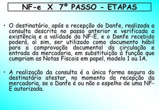 NF-e X 7º PASSO - ETAPAS

• O destinatário, após a recepção do Danfe, realizada a
  consulta descrita no passo anterior e verificada a
  existência e a validade da NF-E, e o Danfe recebido
  poderá, aí sim, ser utilizado como documento hábil
  para a comprovação documental da circulação e
  entrada da mercadoria, em substituição à função que
  cumpriam as Notas Fiscais em papel, modelo 1 ou 1A.

• A realização da consulta é a única forma segura do
  destinatário atestar, no momento da recepção da
  mercadoria, se o Danfe é ou não o espelho de uma NF-
  E autorizada.
 