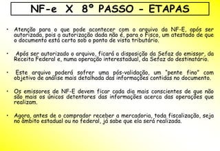 NF-e X 8º PASSO - ETAPAS
• Atenção para o que pode acontecer com o arquivo da NF-E, após ser
  autorizada, pois a autorização dada não é, para o Fisco, um atestado de que
  o documento está certo sob o ponto de vista tributário.

•   Após ser autorizado o arquivo, ficará a disposição da Sefaz do emissor, da
    Receita Federal e, numa operação interestadual, da Sefaz do destinatário.

•    Este arquivo poderá sofrer uma pós-validação, um “pente fino” com
    objetivo de análise mais detalhada das informações contidas no documento.

• Os emissores de NF-E devem ficar cada dia mais conscientes de que não
  são mais os únicos detentores das informações acerca das operações que
  realizam.

• Agora, antes de o comprador receber a mercadoria, toda fiscalização, seja
  no âmbito estadual ou no federal, já sabe que ela será realizada.
 