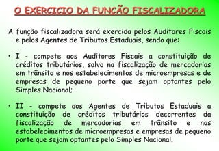 O EXERCICIO DA FUNÇÃO FISCALIZADORA

A função fiscalizadora será exercida pelos Auditores Fiscais
  e pelos Agentes de Tributos Estaduais, sendo que:

• I - compete aos Auditores Fiscais a constituição de
  créditos tributários, salvo na fiscalização de mercadorias
  em trânsito e nos estabelecimentos de microempresas e de
  empresas de pequeno porte que sejam optantes pelo
  Simples Nacional;

• II - compete aos Agentes de Tributos Estaduais a
  constituição de créditos tributários decorrentes da
  fiscalização de mercadorias em trânsito e nos
  estabelecimentos de microempresas e empresas de pequeno
  porte que sejam optantes pelo Simples Nacional.
 