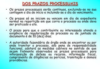 DOS PRAZOS PROCESSUAIS
• Os prazos processuais serão contínuos, excluindo-se na sua
  contagem o dia de início e incluindo-se o dia do vencimento.
• Os prazos só se iniciam ou vencem em dia de expediente
  normal na repartição em que corra o processo ou onde deva
  ser praticado o ato.
• O prazo para que o contribuinte ou interessado atenda a
  exigência de regularização do processo ou de juntada de
  documento é de 10 (dez) dias;

• A autoridade fazendária do órgão onde se encontrar ou por
  onde tramitar o processo, sob pena de responsabilidade
  funcional, adotará as medidas cabíveis no sentido de que
  sejam fielmente observados os prazos processuais para
  interposição de defesa ou recurso, informação fiscal,
  cumprimento de diligências ou perícias, tramitação e demais
  providências.
 