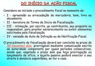 DO INÍCIO DA AÇÃO FISCAL
Considera-se iniciado o procedimento fiscal no momento da:
• I - apreensão ou arrecadação de mercadoria, bem, livro ou
  documento;
• II - lavratura do Termo de Inicio de Fiscalização;
• III - intimação, por escrito, ao contribuinte, seu preposto ou
  responsável, para prestar esclarecimento ou exibir elementos
  solicitados pela fiscalização;
• IV - emissão de Auto de Infração ou de Notificação Fiscal.

O procedimento de fiscalização deverá ser concluído no prazo de
  90 (noventa) dias, prorrogável mediante comunicação escrita
  da autoridade competente por iguais períodos consecutivos,
  sendo que, esgotado o prazo sem que haja prorrogação ou
  lançamento de ofício, o sujeito passivo poderá exercer o seu
  direito à denúncia espontânea, se for o caso.
 