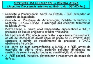CONTROLE DA LEGALIDADE x DÍVIDA ATIVA
    (Aspectos Processuais internos no âmbito da SEFAZ/Ba.)

• Compete à Procuradoria Geral do Estado - PGE proceder ao
  controle da legalidade;
• Compete a Diretoria de Arrecadação, Crédito Tributário e
  Controle – DARC/SEFAZ a inscrição dos créditos tributários
  na Dívida Ativa;
• Desta forma, a DARC, após saneamento, encaminhará à PGE, o
  processo de que se originar o crédito tributário;
• Na hipótese da PGE não se manifestar expressamente contrária
  ao ato de inscrição na dívida ativa, no prazo de 30 (trinta) dias,
  contados a partir do recebimento do processo, a DARC
  efetivará a inscrição;
• No limite de suas competências, a DARC e a PGE, antes da
  inscrição do débito revel, poderão solicitar diligências no
  sentido de sanar irregularidades na constituição do crédito;
• A PGE poderá, inclusive, determinar a reabertura de prazo de
  defesa.
 