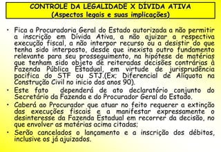 CONTROLE DA LEGALIDADE X DÍVIDA ATIVA
           (Aspectos legais e suas implicações)

• Fica a Procuradoria Geral do Estado autorizada a não permitir
  a inscrição em Dívida Ativa, a não ajuizar a respectiva
  execução fiscal, a não interpor recurso ou a desistir do que
  tenha sido interposto, desde que inexista outro fundamento
  relevante para seu prosseguimento, na hipótese de matérias
  que tenham sido objeto de reiteradas decisões contrárias à
  Fazenda Pública Estadual, em virtude de jurisprudência
  pacifica do STF ou STJ.(Ex; Diferencial de Alíquota na
  Construção Civil no inicio dos anos 90).
• Este fato       dependerá de ato declaratório conjunto do
  Secretário da Fazenda e do Procurador Geral do Estado.
• Caberá ao Procurador que atuar no feito requerer a extinção
  das execuções fiscais e a manifestar expressamente o
  desinteresse da Fazenda Estadual em recorrer da decisão, no
  que envolver as matérias acima citadas;
• Serão cancelados o lançamento e a inscrição dos débitos,
  inclusive os já ajuizados.
 