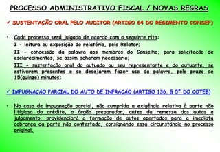 PROCESSO ADMINISTRATIVO FISCAL / NOVAS REGRAS

 SUSTENTAÇÃO ORAL PELO AUDITOR (ARTIGO 64 DO REGIMENTO CONSEF)

•   Cada processo será julgado de acordo com o seguinte rito:
    I - leitura ou exposição do relatório, pelo Relator;
    II - concessão da palavra aos membros do Conselho, para solicitação de
    esclarecimentos, se assim acharem necessário;
    III - sustentação oral do autuado ou seu representante e do autuante, se
    estiverem presentes e se desejarem fazer uso da palavra, pelo prazo de
    15(quinze) minutos;

 IMPUGNAÇÃO PARCIAL DO AUTO DE INFRAÇÃO (ARTIGO 136, § 5º DO COTEB)

•   No caso de impugnação parcial, não cumprida a exigência relativa à parte não
    litigiosa do crédito, o órgão preparador, antes da remessa dos autos a
    julgamento, providenciará a formação de autos apartados para a imediata
    cobrança da parte não contestada, consignando essa circunstância no processo
    original.
 